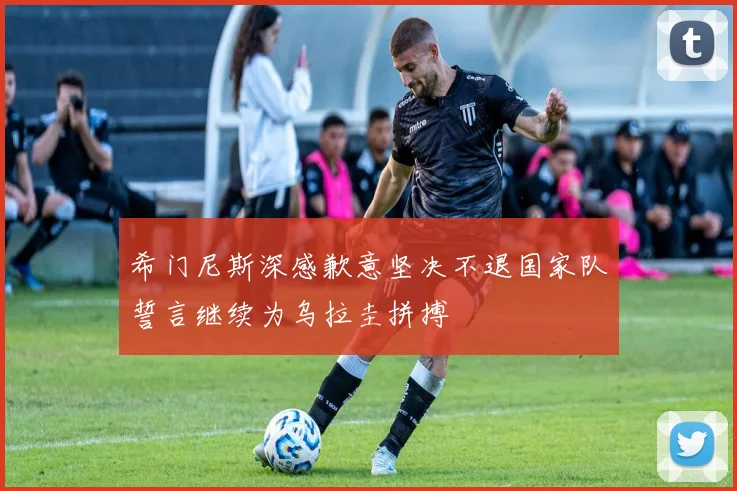 希门尼斯深感歉意坚决不退国家队誓言继续为乌拉圭拼搏