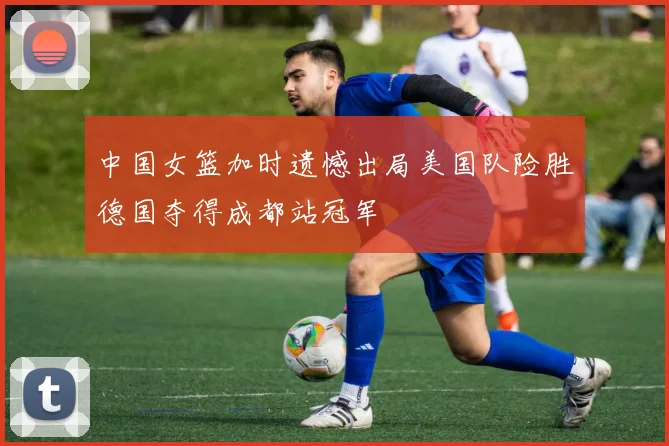 中国女篮加时遗憾出局美国队险胜德国夺得成都站冠军