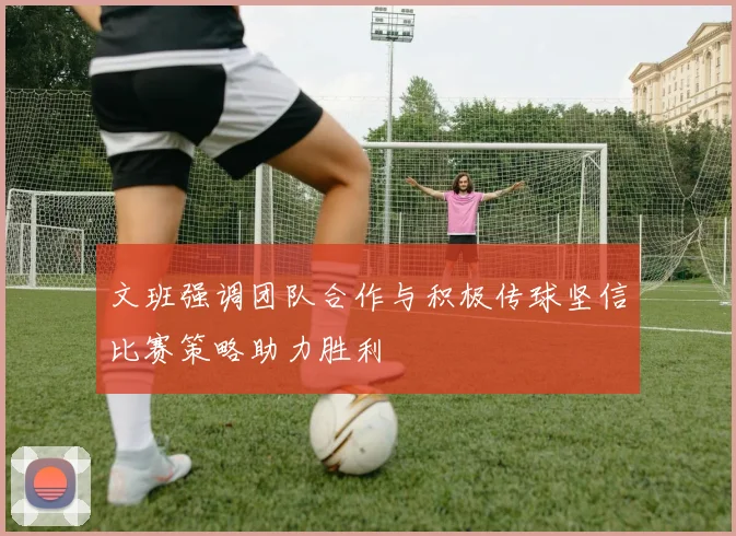 文班强调团队合作与积极传球坚信比赛策略助力胜利
