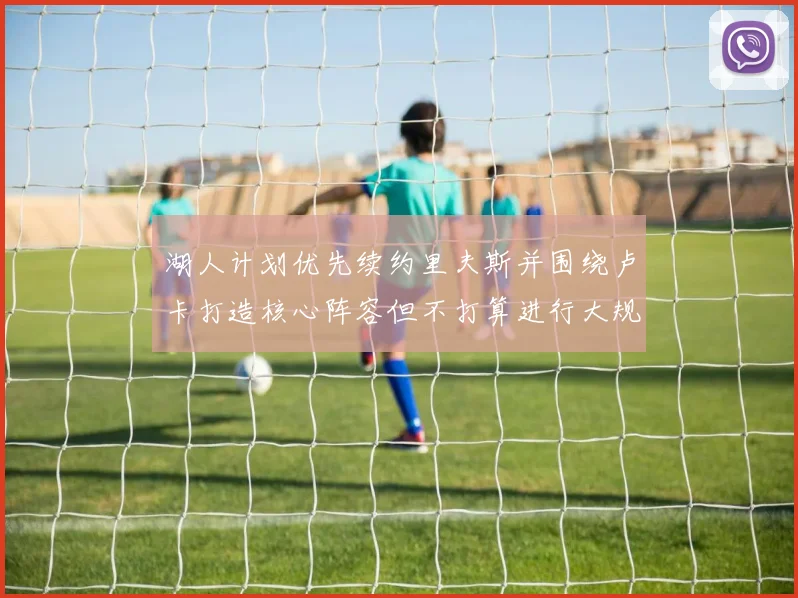 湖人计划优先续约里夫斯并围绕卢卡打造核心阵容但不打算进行大规模重建
