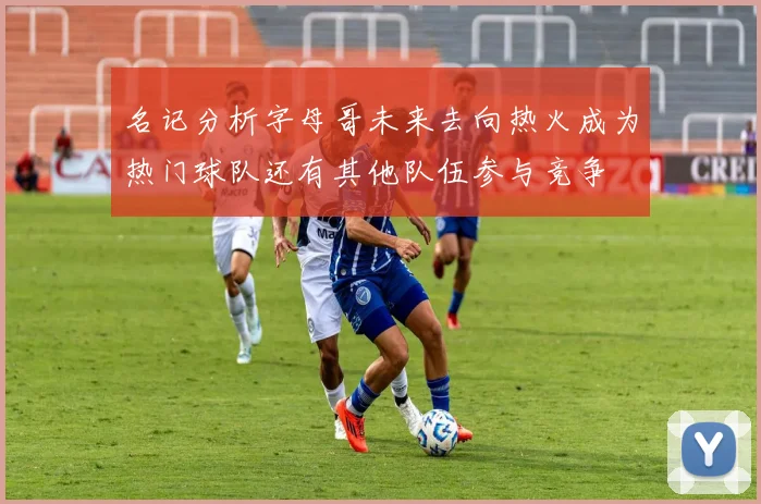 名记分析字母哥未来去向热火成为热门球队还有其他队伍参与竞争