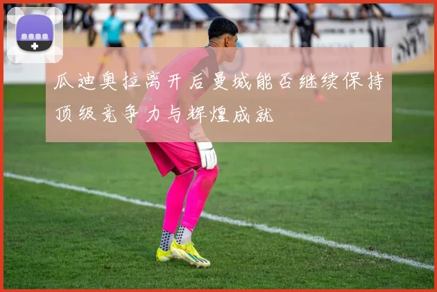 瓜迪奥拉离开后曼城能否继续保持顶级竞争力与辉煌成就
