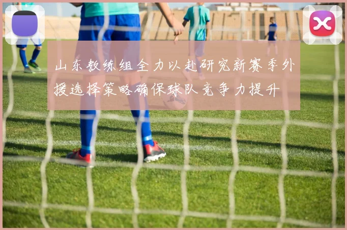 山东教练组全力以赴研究新赛季外援选择策略确保球队竞争力提升