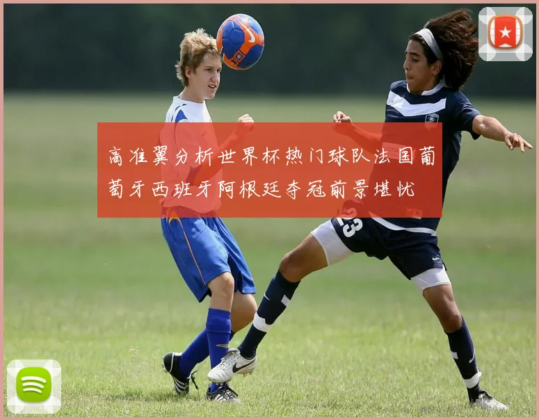高准翼分析世界杯热门球队法国葡萄牙西班牙阿根廷夺冠前景堪忧
