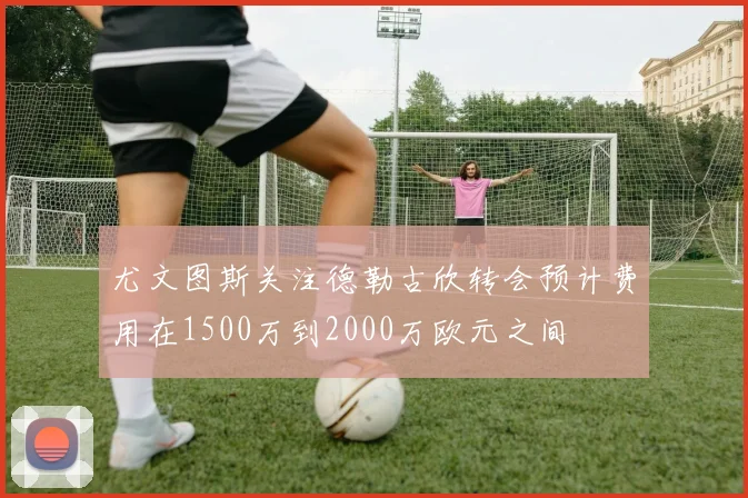 尤文图斯关注德勒古欣转会预计费用在1500万到2000万欧元之间