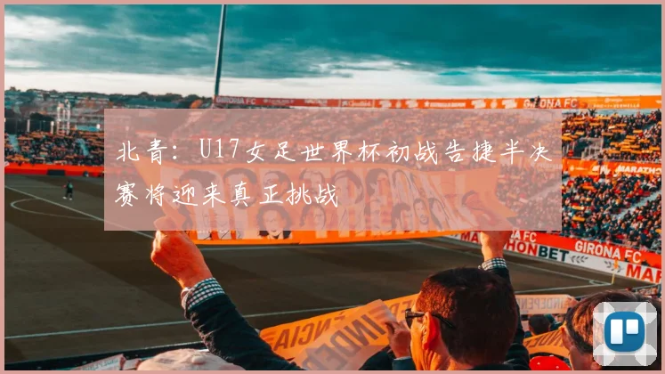 北青：U17女足世界杯初战告捷半决赛将迎来真正挑战