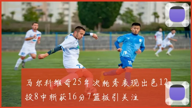 马尔科维奇25年次轮秀表现出色12投8中斩获16分7篮板引关注