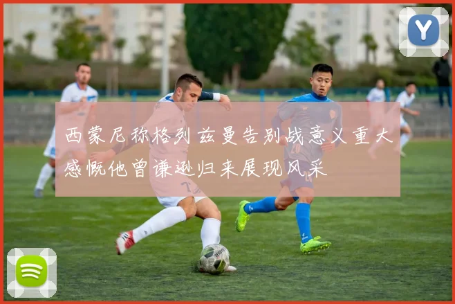 西蒙尼称格列兹曼告别战意义重大感慨他曾谦逊归来展现风采