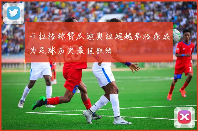 卡拉格称赞瓜迪奥拉超越弗格森成为足球历史最佳教练